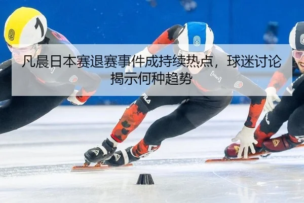 凡晨日本赛退赛事件成持续热点，球迷讨论揭示何种趋势